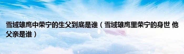 雪域雄鹰中荣宁的生父到底是谁(雪域雄鹰里荣宁的身世 他父亲是谁)