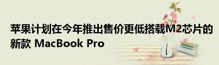 苹果计划在今年推出售价更低搭载M2芯片的新款 MacBook Pro