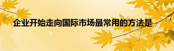 企业开始走向国际市场最常用的方法是