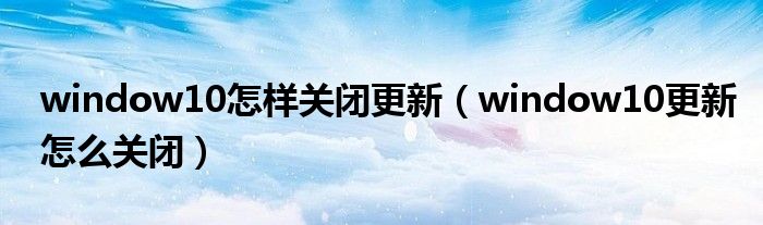 window10怎样关闭更新(window10更新怎么关闭)